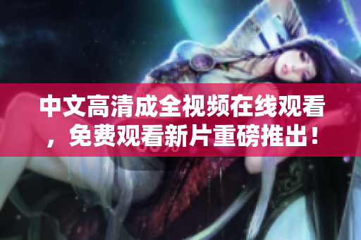 中文高清成全视频在线观看，免费观看新片重磅推出！