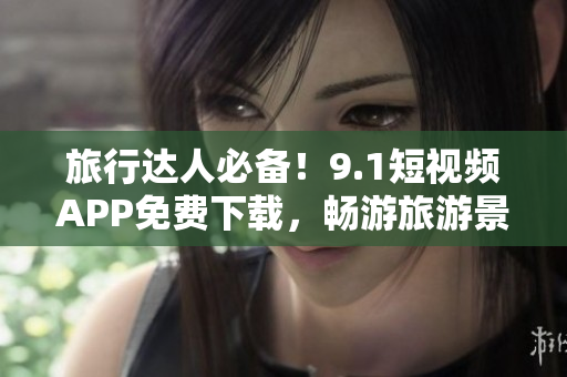 旅行达人必备！9.1短视频APP免费下载，畅游旅游景点！