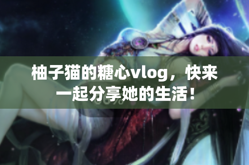 柚子猫的糖心vlog，快来一起分享她的生活！
