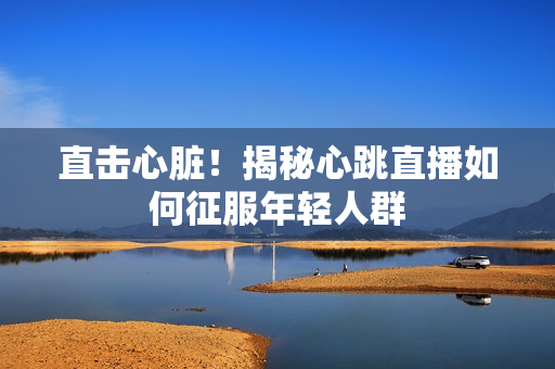 直击心脏！揭秘心跳直播如何征服年轻人群