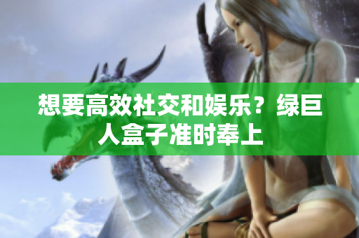 想要高效社交和娱乐？绿巨人盒子准时奉上