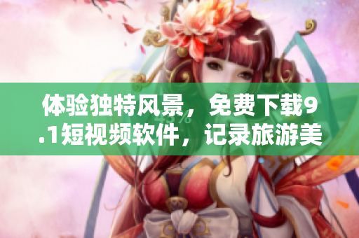 体验独特风景，免费下载9.1短视频软件，记录旅游美好瞬间！