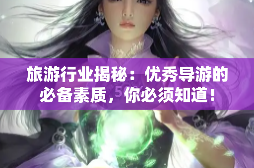 旅游行业揭秘：优秀导游的必备素质，你必须知道！