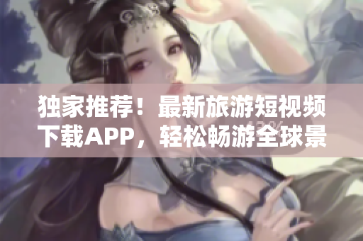 独家推荐！最新旅游短视频下载APP，轻松畅游全球景点