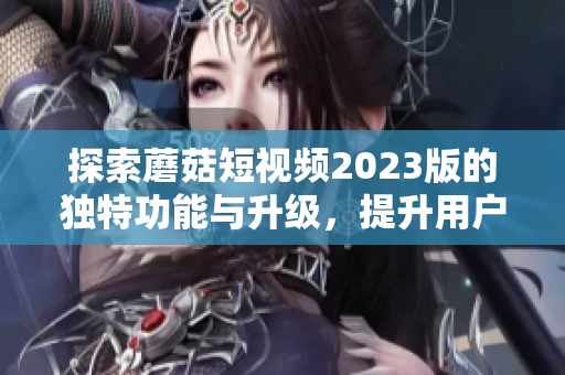探索蘑菇短视频2023版的独特功能与升级，提升用户体验