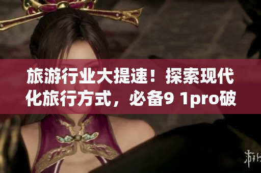 旅游行业大提速！探索现代化旅行方式，必备9 1pro破解版