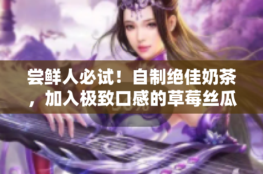 尝鲜人必试！自制绝佳奶茶，加入极致口感的草莓丝瓜芭乐鸭脖！