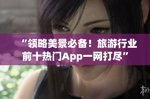“领略美景必备！旅游行业前十热门App一网打尽”
