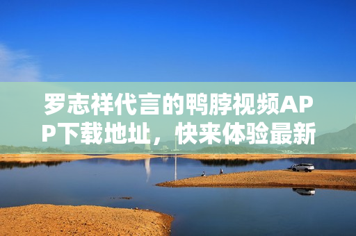 罗志祥代言的鸭脖视频APP下载地址，快来体验最新版！