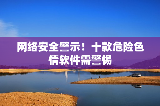 网络安全警示！十款危险色情软件需警惕
