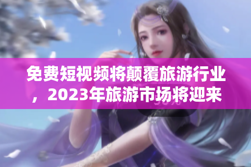 免费短视频将颠覆旅游行业，2023年旅游市场将迎来新机遇
