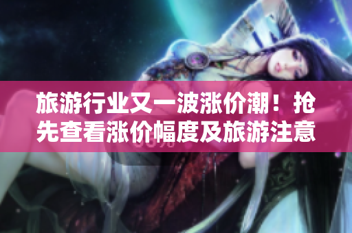 旅游行业又一波涨价潮！抢先查看涨价幅度及旅游注意事项！