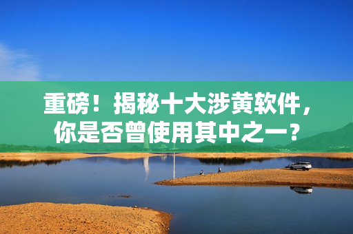 重磅！揭秘十大涉黄软件，你是否曾使用其中之一？