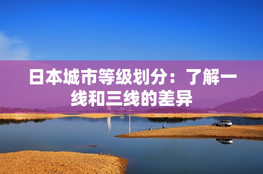 日本城市等级划分：了解一线和三线的差异
