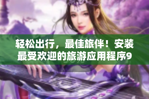 轻松出行，最佳旅伴！安装最受欢迎的旅游应用程序9.1免费版，畅享旅程