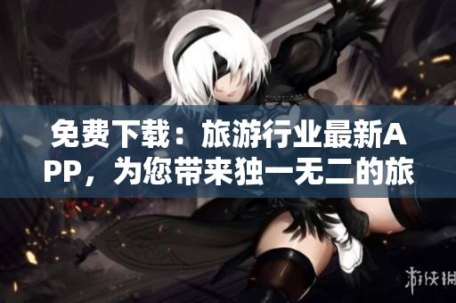 免费下载：旅游行业最新APP，为您带来独一无二的旅游体验