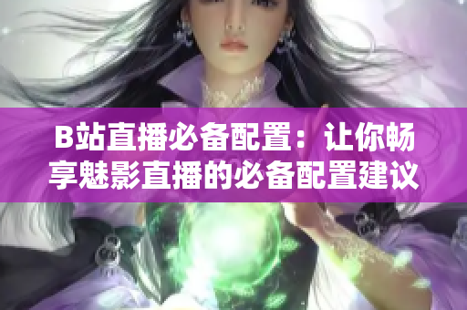 B站直播必备配置：让你畅享魅影直播的必备配置建议！