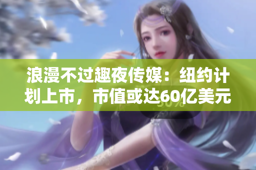 浪漫不过趣夜传媒：纽约计划上市，市值或达60亿美元