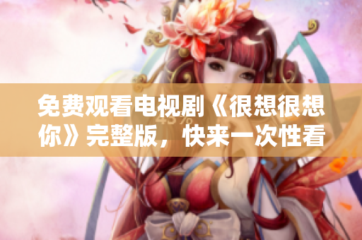免费观看电视剧《很想很想你》完整版，快来一次性看个够！