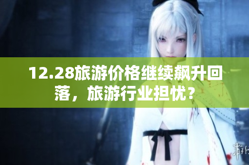 12.28旅游价格继续飙升回落，旅游行业担忧？