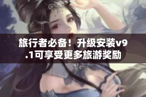 旅行者必备！升级安装v9.1可享受更多旅游奖励