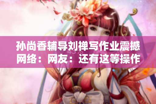 孙尚香辅导刘禅写作业震撼网络：网友：还有这等操作？