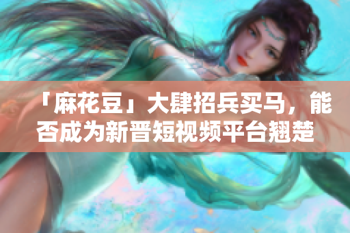 「麻花豆」大肆招兵买马，能否成为新晋短视频平台翘楚？