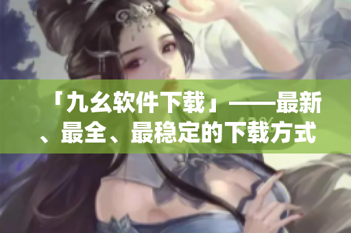 「九幺软件下载」——最新、最全、最稳定的下载方式)