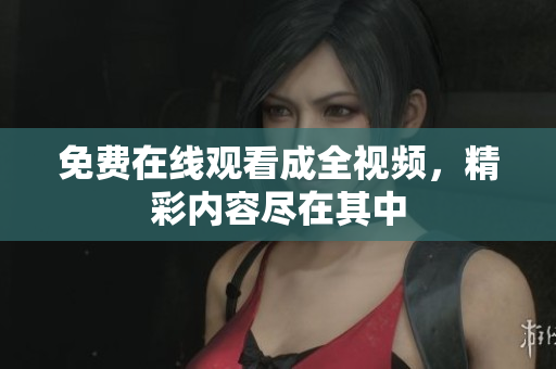免费在线观看成全视频，精彩内容尽在其中