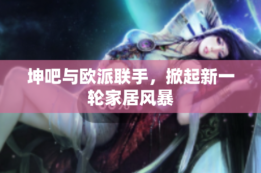 坤吧与欧派联手，掀起新一轮家居风暴
