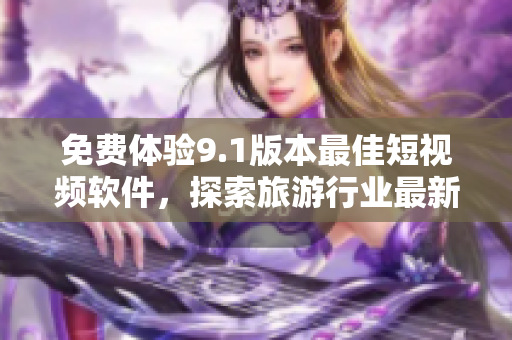 免费体验9.1版本最佳短视频软件，探索旅游行业最新资讯！