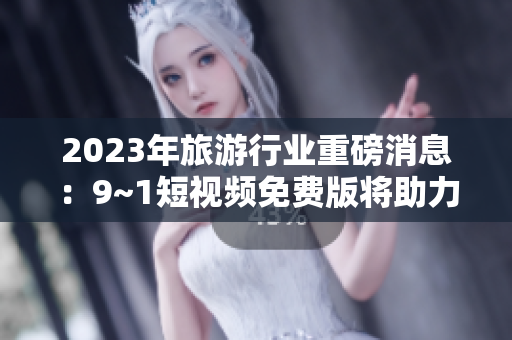 2023年旅游行业重磅消息：9~1短视频免费版将助力旅游业迎来新春！
