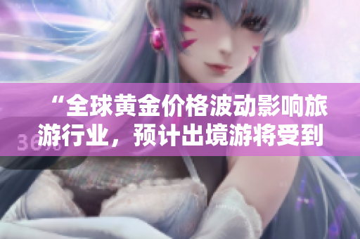 “全球黄金价格波动影响旅游行业，预计出境游将受到更多关注”