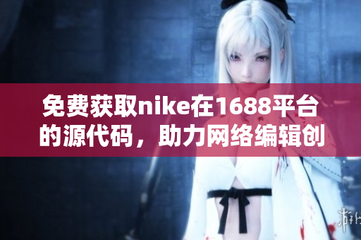 免费获取nike在1688平台的源代码，助力网络编辑创作