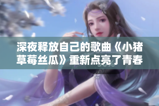 深夜释放自己的歌曲《小猪草莓丝瓜》重新点亮了青春。