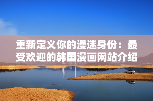 重新定义你的漫迷身份：最受欢迎的韩国漫画网站介绍