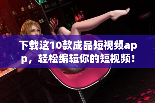 下载这10款成品短视频app，轻松编辑你的短视频！