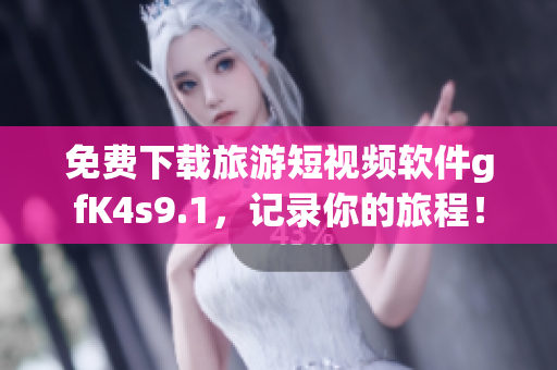 免费下载旅游短视频软件gfK4s9.1，记录你的旅程！