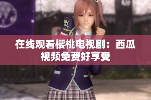 在线观看樱桃电视剧：西瓜视频免费好享受