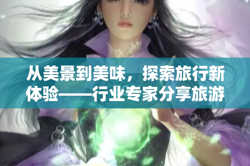 从美景到美味，探索旅行新体验——行业专家分享旅游攻略