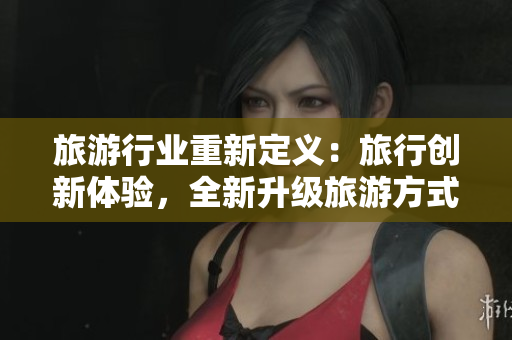 旅游行业重新定义：旅行创新体验，全新升级旅游方式！