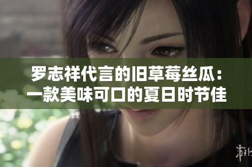 罗志祥代言的旧草莓丝瓜：一款美味可口的夏日时节佳品