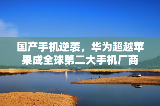 国产手机逆袭，华为超越苹果成全球第二大手机厂商