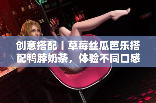 创意搭配丨草莓丝瓜芭乐搭配鸭脖奶茶，体验不同口感