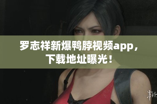 罗志祥新爆鸭脖视频app，下载地址曝光！