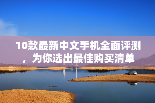 10款最新中文手机全面评测，为你选出最佳购买清单