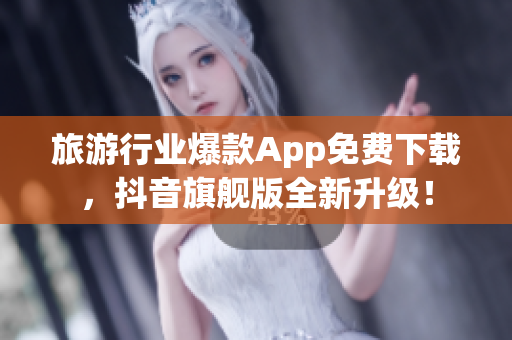 旅游行业爆款App免费下载，抖音旗舰版全新升级！