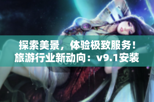 探索美景，体验极致服务！旅游行业新动向：v9.1安装奖励大揭秘