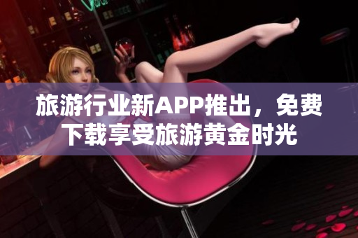 旅游行业新APP推出，免费下载享受旅游黄金时光