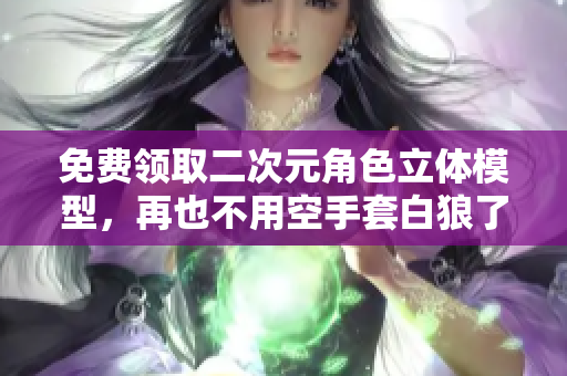 免费领取二次元角色立体模型，再也不用空手套白狼了！